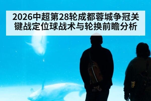 2026中超第28轮成都蓉城争冠关键战定位球战术与轮换前瞻分析